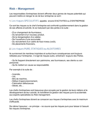 Risk – Management
Les responsables d’entreprises doivent affronter deux genres de risques potentiels qui
peuvent mettre en danger la vie de leur entreprise ce sont :
1. Les risques SPECULATIFS appelés encore D’ACTIVITES ou D’ENTREPRISE
Ce sont les risques ou le chef d’entreprise est confronté quotidiennement dans la gestion
de ses affaires et activité, ils se traduisent par des pertes à la suite :
- D’un changement de fournisseur,
- Du lancement d’un nouveau produit,
- De la réorganisation d’un atelier,
- De l’ouverture d’une succursale,
- Du recrutement d’un cadre de haut niveau (coût),
- De placements financiers,
2. Les risques PURS, STATIQUES ou ALEATOIRES
Ils surviennent de manières inopinées et surtout leurs conséquences sont toujours
néfastes pour l’entreprise ; il s’agit de risques subis, entraînant toujours des Pertes.
- Qu’ils frappent directement son patrimoine, ses fournisseurs, ses clients ou son
personnel.
- Qu’ils mettent en cause sa responsabilité.
Par exemple à la suite de :
- Incendie,
- Vol,
- Bris de machine,
- Défaut d’approvisionnement,
- Fabrication défectueuse
- Décès, etc…
Les chefs d’entreprises sont beaucoup plus occupés par la gestion de leurs métiers et le
développement de leur activité, ils transfèrent la gestion des risques purs & accidentels
aux experts spécialistes du Risk management.
Les chefs d’entreprises doivent se consacrer aux risques d’entreprises avec le maximum
d’efficacité.
De même l’assureur – en principe – ne couvre que les risques purs pour laisser à l’assuré
les risques d’entreprise.
 
