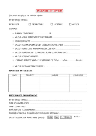 INCENDIE ET DIVERS
(Document à dupliquer par bâtiment séparé)
SITUATION DU RISQUE :
ENTREPRISE : PROPRIETAIRE LOCATAIRE AUTRES
CAPITAUX
SURFACE DEVELOPPEE : ……………………….M²
VALEUR A NEUF BATIMENTS VETUSTE DEDUITE : ……………………………………………
RISQUES LOCATIFS :…………………………………………………………………………………
VALEUR DES AMENAGEMENTS ET EMBELLISSEMENTS A NEUF :…………………………
VALEUR DU MATERIEL INFORMATIQUE DE GESTION :………………………………………
VALEUR DU MOBILIER ET DU MATERIEL AUTRE QU’INFORMATIQUE :…………………..
VALEUR DES MARCHANDISES : …………………………………………………………………..
LES MARCHANDISES SONT – ELLES REVISABLES : Si Oui ….. La Date …………… Période :
……….
VALEUR DU TRANSFORMATEUR (D.E.) :…………………………………………………………
SINISTRES ANTERIEURS
DATE MONTANT NATURE COMPAGNIE
MATERIALITE PAR BATIMENT
SITUATION DU RISQUE :…………………………………………………………………………………………
TYPE DE CONSTRUCTION :……………………………………………………………………………………..
TYPE COUVERTURE :…………………………………………………………………………………………….
SOUS-TOITURE - FAUX PLAFOND :……………………………………………………………………………
NOMBRE DE NIVEAUX A USAGE INDUSTRIEL OU DE STOCKAGE :…………………………………
CHAUFFAGE LOCAUX INDUSTRIELS (nature) : ELECTRIQUEGAZFUEL AUTRES :
 