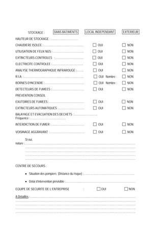 STOCKAGE :
HAUTEUR DE STOCKAGE : …………………………
CHAUDIERE ISOLEE :……………………………………… OUI NON
UTILISATION DE FEUX NUS : ……………………………. OUI NON
EXTINCTEURS CONTROLES :………………………….. OUI NON
ELECTRICITE CONTROLEE :…………………………….. OUI NON
ANALYSE THERMOGRAPHIQUE INFRAROUGE :…….. OUI NON
R.I.A. :…………………………………………………………. OUI Nombre : NON
BORNES D’INCENDIE :…………………………………….. OUI Nombre : NON
DETECTEURS DE FUMEES :……………………………… OUI NON
PREVENTION CONSEIL
EXUTOIRES DE FUMEES :………………………………… OUI NON
EXTINCTEURS AUTOMATIQUES :……………………….. OUI NON
BALAYAGE ET EVACUATION DES DECHETS :……………………..
Fréquence :………………………………….
INTERDICTION DE FUMER :………………………………. OUI NON
VOISINAGE AGGRAVANT :………………………………… OUI NON
Si oui,
nature :……………………………………………………………………………………………………………
……………………………………………………………………………………………………………
……………………………………………………………………………………………………………
……………………………………………………………………………………………………………
……………………………………………………………………………………………………………
CENTRE DE SECOURS :
Situation des pompiers (Distance du risque) :…………………………………………………
Délai d’intervention prévisible :……………………………………………………………………
EQUIPE DE SECURITE DE L’ENTREPRISE : OUI NON
A Détaillés :……………………………………………………………………………………………………….
……………………………………………………………………………………………………………………..
……………………………………………………………………………………………………………………..
……………………………………………………………………………………………………………………..
……………………………………………………………………………………………………………………..
EXTERIEURDANS BATIMENTS LOCAL INDEPENDANT
 