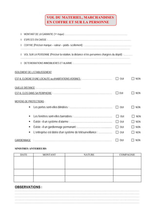 VOL DU MATERIEL, MARCHANDISES
EN COFFRE ET SUR LA PERSONNE
MONTANT DE LA GARANTIE (1er risque) :……………………………………………………………………………
ESPECES EN CAISSE :………………………………………………………………………………………………………
COFFRE (Préciser marque – valeur – poids- scellement) : …………………………………………………………
………………………………………………………………………………………………………………………………………
VOL SUR LA PERSONNE (Préciser la rotation, la distance et les personnes chargées du dépôt) :…………
………………………………………………………………………………………………………………………………………
DETERIORATIONS IMMOBILIERES ET ALARME :………………………………………………………………………
ISOLEMENT DE L’ETABLISSEMENT
EST-IL ELOIGNE D’UNE LOCALITE ou d’HABITATIONS VOISINES : …………………………………… OUI NON
QUELLE DISTANCE :………………………………………………………
EST-IL CLOS DANS SA PERIPHERIE : ………………………………………………………………………. OUI NON
MOYENS DE PROTECTIONS :
Les portes sont-elles blindées : ………………………………………….. OUI NON
Les fenêtres sont-elles barrodées : ……………………………………... OUI NON
Existe –il un système d’alarme : …..…………………………………….. OUI NON
Existe –il un gardiennage permanant :…………………………............. OUI NON
L’entreprise est dotée d’un système de télésurveillance : ……………. OUI NON
GARDIENNAGE : ……………………………………………………………………………………………… OUI NON
SINISTRES ANTERIEURS
DATE MONTANT NATURE COMPAGNIE
OBSERVATIONS :
…………………………………………………………………………………………………………………………………………………………
…………………………………………………………………………………………………………………………………………………………
…………………………………………………………………………………………………………………………………………………………
…………………………………………………………………………………………………………………………………………………………
…………………………………………………………………………………………………………………………………………………………
 