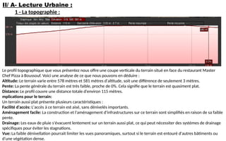 II/ A- Lecture Urbaine :
1 - La topographie :
Le profil topographique que vous présentez nous offre une coupe verticale du terrain situé en face du restaurant Master
Chef Pizza à Boussouf. Voici une analyse de ce que nous pouvons en déduire :
Altitude: Le terrain varie entre 578 mètres et 581 mètres d'altitude, soit une différence de seulement 3 mètres.
Pente: La pente générale du terrain est très faible, proche de 0%. Cela signifie que le terrain est quasiment plat.
Distance: Le profil couvre une distance totale d'environ 115 mètres.
mplications pour le terrain:
Un terrain aussi plat présente plusieurs caractéristiques :
Facilité d'accès: L'accès à ce terrain est aisé, sans dénivelés importants.
Aménagement facile: La construction et l'aménagement d'infrastructures sur ce terrain sont simplifiés en raison de sa faible
pente.
Drainage: Les eaux de pluie s'évacuent lentement sur un terrain aussi plat, ce qui peut nécessiter des systèmes de drainage
spécifiques pour éviter les stagnations.
Vue: La faible dénivellation pourrait limiter les vues panoramiques, surtout si le terrain est entouré d'autres bâtiments ou
d'une végétation dense.
 