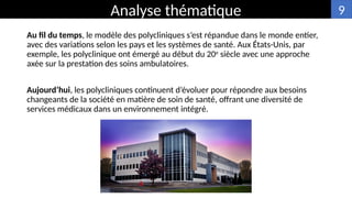 Au fil du temps, le modèle des polycliniques s’est répandue dans le monde entier,
avec des variations selon les pays et les systèmes de santé. Aux États-Unis, par
exemple, les polyclinique ont émergé au début du 20e
siècle avec une approche
axée sur la prestation des soins ambulatoires.
Aujourd’hui, les polycliniques continuent d’évoluer pour répondre aux besoins
changeants de la société en matière de soin de santé, offrant une diversité de
services médicaux dans un environnement intégré.
Analyse thématique 9
 