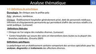3-3- Définitions de polyclinique
Étymologie De clinique avec le préfixe poly
Poly: plusieurs, nombreux.
Clinique: Établissement hospitalier généralement privé, doté de personnels médicaux,
infirmiers et d’équipements permanents qui permettent d’offrir des services relatifs à la
santé publique. (Larousse)
Définitions littérales
• Clinique où l’on soigne des maladies diverses. (Larousse)
• Centre hospitalier qui assure des soins et interventions dans toutes ou la plupart des
branches médicales. (Encarta 2009)
Définitions spécifiques
La polyclinique est un établissement sanitaire comportant des services spécialisés pour les
analyses, diagnostics et traitements des affections diverses.
Analyse thématique 10
 