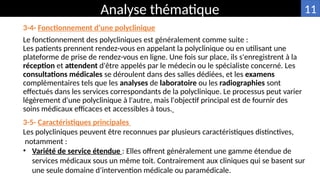 3-4- Fonctionnement d’une polyclinique
Le fonctionnement des polycliniques est généralement comme suite :
Les patients prennent rendez-vous en appelant la polyclinique ou en utilisant une
plateforme de prise de rendez-vous en ligne. Une fois sur place, ils s'enregistrent à la
réception et attendent d'être appelés par le médecin ou le spécialiste concerné. Les
consultations médicales se déroulent dans des salles dédiées, et les examens
complémentaires tels que les analyses de laboratoire ou les radiographies sont
effectués dans les services correspondants de la polyclinique. Le processus peut varier
légèrement d'une polyclinique à l'autre, mais l'objectif principal est de fournir des
soins médicaux efficaces et accessibles à tous.
Analyse thématique
3-5- Caractéristiques principales
Les polycliniques peuvent être reconnues par plusieurs caractéristiques distinctives,
notamment :
• Variété de service étendue : Elles offrent généralement une gamme étendue de
services médicaux sous un même toit. Contrairement aux cliniques qui se basent sur
une seule domaine d’intervention médicale ou paramédicale.
11
 