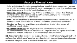 • Soins ambulatoires : Contrairement aux hôpitaux, les polycliniques se concentrent souvent
sur les soins ambulatoires, ce qui signifie que les patients viennent pour des consultations et
des traitements sans nécessité d’hospitalisation prolongée.
• Technologie médicale avancée : Les polycliniques sont souvent équipées de technologie
médicale avancée pour les diagnostics et les traitements, y compris des équipements
d’imageries médicales et de laboratoires.
• Approche multi disciplinaire: Les polycliniques regroupent différents services médicaux et
professionnels de la santé. On peut y trouver des médecin généralistes et spécialistes.
• Structure physique : Les polycliniques peuvent avoir une structure distincte, parfois
semblable à un petit hôpital.
• Environnement convivial : les polycliniques sont souvent conçues pour offrir un
environnement convivial et moins institutionnel. Cela peut inclure des espaces accueillants,
des services d’attente confortable et une approche centrée sur le patient.
Analyse thématique
NB: Il est important de noter que ces caractéristiques peuvent varier d’un pays à l’autre, et
parfois même à l’intérieur d’un même pays. Toutefois, les caractéristiques citées ci-dessus
offrent une vue générale de ce à quoi ressemble une polyclinique.
12
 