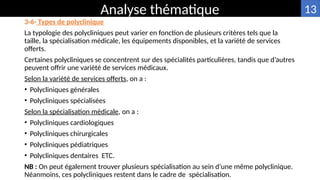 3-6- Types de polyclinique
La typologie des polycliniques peut varier en fonction de plusieurs critères tels que la
taille, la spécialisation médicale, les équipements disponibles, et la variété de services
offerts.
Certaines polycliniques se concentrent sur des spécialités particulières, tandis que d’autres
peuvent offrir une variété de services médicaux.
Selon la variété de services offerts, on a :
• Polycliniques générales
• Polycliniques spécialisées
Selon la spécialisation médicale, on a :
• Polycliniques cardiologiques
• Polycliniques chirurgicales
• Polycliniques pédiatriques
• Polycliniques dentaires ETC.
NB : On peut également trouver plusieurs spécialisation au sein d’une même polyclinique.
Néanmoins, ces polycliniques restent dans le cadre de spécialisation.
Analyse thématique 13
 