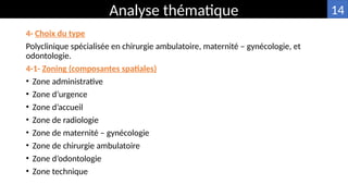 4- Choix du type
Polyclinique spécialisée en chirurgie ambulatoire, maternité – gynécologie, et
odontologie.
4-1- Zoning (composantes spatiales)
• Zone administrative
• Zone d’urgence
• Zone d’accueil
• Zone de radiologie
• Zone de maternité – gynécologie
• Zone de chirurgie ambulatoire
• Zone d’odontologie
• Zone technique
Analyse thématique 14
 
