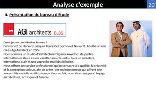 Analyse d’exemple
Deux jeunes architectes formés à
l'université de Harvard, Joaquin Perez-Goicoechea et Nasser B. Abulhasan ont
créés Agi Architect en 2006.
Nous sommes un studio d'architecture hispano-koweïtien de portée
internationale claire et une vocation pour les arts . Avec un caractère
international clair et une approche multidisciplinaire.
Nous offrons un service professionnel qui se consacre à la qualité, la créativité
et la conception unique, afin de créer des environnements qui offrent une
valeur différentielle au fil du temps. Pour ce fait, nous tirons un grand bagage
architectural, artistique et durable.
II. Présentation du bureau d’étude
20
 