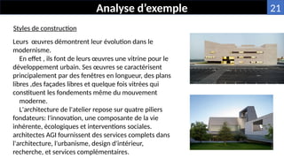Leurs œuvres démontrent leur évolution dans le
modernisme.
En effet , ils font de leurs œuvres une vitrine pour le
développement urbain. Ses œuvres se caractérisent
principalement par des fenêtres en longueur, des plans
libres ,des façades libres et quelque fois vitrées qui
constituent les fondements même du mouvement
moderne.
L'architecture de l'atelier repose sur quatre piliers
fondateurs: l'innovation, une composante de la vie
inhérente, écologiques et interventions sociales.
architectes AGI fournissent des services complets dans
l'architecture, l'urbanisme, design d'intérieur,
recherche, et services complémentaires.
Analyse d’exemple
Styles de construction
21
 
