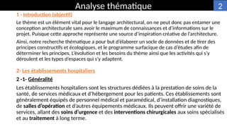 1 - Introduction (objectif)
Le thème est un élément vital pour le langage architectural, on ne peut donc pas entamer une
conception architecturale sans avoir le maximum de connaissances et d’informations sur le
projet. Puisque cette approche représente une source d’inspiration créative de l’architecture.
Ainsi, notre recherche thématique a pour but d’élaborer un socle de données et de tirer des
principes constructifs et écologiques, et le programme surfacique de cas d’études afin de
déterminer les principes, L’évolution et les besoins du thème ainsi que les activités qui s’y
déroulent et les types d’espaces qui s’y adaptent.
Analyse thématique
2- Les établissements hospitaliers
2 -1- Généralité
Les établissements hospitaliers sont les structures dédiées à la prestation de soins de la
santé, de services médicaux et d’hébergement pour les patients. Ces établissements sont
généralement équipés de personnel médical et paramédical, d’installation diagnostiques,
de salles d’opération et d’autres équipements médicaux. Ils peuvent offrir une variété de
services, allant des soins d’urgence et des interventions chirurgicales aux soins spécialisés
et au traitement à long terme.
2
 