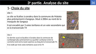 1- Choix du site
site 1
ce site se licalise à conakry dans la commune de Matoto
plus précisement à Sangoya. Situé à 200m au nord de la
mosquée de Sangoya
il est encadré par 3 voies tertiares et un voie secondaire qui
es la transversale T4
Site 2
Ce dernier aussi se localise à Conakry dans la commune de
Lambangni plus précisement au quartier Lambanyi entre la
corniche nord est la route Leprince au long de la transversale T4.
Il es isolé par trois voies tertiaires aussi et la T4
3e
partie. Analyse du site 36
 