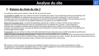 2 - Raisons du choix du site 2
Analyse du site
Il y a plusieurs raisons qui ont motivé ce choix de site, qui sont entre autres:
L’accessibilité et visibilité: bien que Lambanyi soit situé en périphérie de Conakry, il est essentiel de garantir que la polyclinique soit
facilement accessible pour les résidents locaux ainsi que pour les habitants des quartiers avoisinants. Le choix d’une voie
secondaire pour l’accès à la polyclinique a été motivé par la nécessité de minimiser les embouteillages et les perturbations dans les
rues principales tout en assurant une accessibilité optimale pour les patients et une visibilité normale.
Besoins de la population locale: une étude démographique approfondie a révélé un manque criant de services médicaux à
Lambanyi, avec une forte demande de la part de la population locale. Les habitants de ce quartier , souvent dépourvus
d’infrastructures médicales accessibles, doivent parcourir de longues distances pour accéder aux soins de la santé de base.
Implanter une polyclinique dans ce quartier permettrait donc de répondre à un besoin urgent et de contribuer à l’amélioration de
la santé publique dans la région.
Fonctionnalité: avec une surface de 1,8ha, le site offre évidemment l’espace nécessaire pour accueillir l’ensemble des activités de la
polyclinique incluant les aires de stationnement extérieures et les espaces de détente pour les patients

En résumé, le choix de quartier de Lambanyi pour implanter le projet a été basé sur une analyse approfondie des critères
démographiques, d’accessibilité, développent urbain. Ce choix reflète l’engagement à fournir des soins de santé accessibles et d
qualité tout en contribuant au développement durable de la région
Création d’emploi et développement économique: L’implantation de la polyclinique dans ce secteur générera des opportunités d’emploi pour les
professionnels locaux de la santé, contribuant ainsi au développement économique du quartier . De plus, elle attirera des investissements dans la
région et stimulera l’activité économique locale, renforçant ainsi la prospérité de la communauté.
37
 