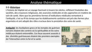 2-2- Historique
L'histoire de hôpital est un voyage fascinant à travers les siècles, reflétant l’évolution des
sociétés, des croyances religieuses, des avancées médicales et des approches en matière de
soin de santé. Alors que les premières formes d’institutions médicales remontent à
l’antiquité, c’est au fil du temps que les établissements sanitaires ont pris des formes plus
organisées et ont adopté des rôles cruciaux dans la prestation des soins de santé.
Analyse thématique
Antiquité: les Asclépiions grecs et les temples de guérison
romains étaient des centres où la spiritualités et les soins
médicaux étaient entremêlés. Ces lieux souvent associés à
des divinités guérisseuses étaient des premiers exemples
de l’interaction entre la foi et la santé.
Asclépiion d’Athènes
3
 