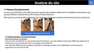 2-4-Reseaux d’assainissements
La zone est confrontée à des défis tels que la gestion des dechets solides et les inondations saisonniaires qui
peuvent affecter la performance des réseaux d’assainissement
Bien que les carnivaux soient existants, leur mauvaise maintenance donee l’impression qu’il n’en existe pas
Analyse du site
2-5 Facteurs sociaux et environnementaux
Diversité ethnique et culturelle
c’est une zone caractérisée par une grande duversité ethnique, avec des résidents venant des différentes régions de la
Guinée aunsu que d’autres pays de la sous-région ouest Africaines.
cette diversité réflète dans les pratiques culturelles, lesmlangues parlées et les célébrations communautaires
organisées tout au lon de l’année
Illustration des états des caniveaux
41
 