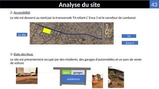 2- Accessibilité
Le site est desservi au nord par la transversale T4 reliant L’ Enco 5 et le carrefour de Lambanyi
3- Etats des lieux
Le site est présentement occupé par des résidents, des garages d’automobiles et un parc de vente
de voiture
Analyse du site
Le site
Enco 5
T4
résidences
parc garages
43
 