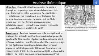 Moye âge: L’idée d’institutions de soins de santé a
émergé au moyen âge, avec des établissements tels
que les hospices et les léproseries. Ces institutions
médiévales ont contribué à jeter les bases des
futures structures de soins de santé, qui, au fil du
temps, ont pris des formes plus complexes et
spécialisées pour répondre aux besoins croissants
de la population en matière de santé
Une salle de l'hôtel-Dieu de paris vers 1500. A droite, les sœurs
servent le repas aux malades. A gauche, au 1er
plan, deux sœurs
cousent les linceuls des morts devant les lits des mourants, où,
un prêtre administre les derniers sacrements
Renaissance : Pendant la renaissance, la perception et la
pratique des soins de santé ont connu des changements
significatifs. Bien que les hôpitaux de la renaissance aient
préservé certaines caractéristiques héritées du moyen âge,
ils ont également contribué à la transition vers une
approche médicale plus scientifiques et éducatives. Les
changements initiés à cette époque ont jeté les bases des
notions de soins que nous connaissons aujourd’hui
Analyse thématique 4
 