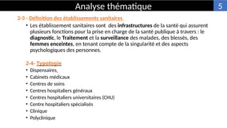 2-3 - Définition des établissements sanitaires
• Les établissement sanitaires sont des infrastructures de la santé qui assurent
plusieurs fonctions pour la prise en charge de la santé publique à travers : le
diagnostic, le Traitement et la surveillance des malades, des blessés, des
femmes enceintes, en tenant compte de la singularité et des aspects
psychologiques des personnes.
2-4- Typologie
• Dispensaires
• Cabinets médicaux
• Centres de soins
• Centres hospitaliers généraux
• Centres hospitaliers universitaires (CHU)
• Centre hospitaliers spécialisés
• Clinique
• Polyclinique
Analyse thématique 5
 