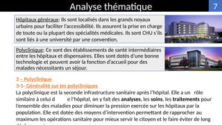 Hôpitaux généraux: Ils sont localisés dans les grands noyaux
urbains pour faciliter l’accessibilité. Ils assurent la prise en charge
de toute ou la plupart des spécialités médicales. Ils sont CHU s’ils
sont liés à une université par une convention.
Analyse thématique
3 – Polyclinique
3-1- Généralité sur les polycliniques
La polyclinique est la seconde infrastructure sanitaire après l’hôpital. Elle a un rôle
similaire à celui d e l’hôpital, on y fait des analyses, les soins, les traitements pour
l’ensemble des maladies pour diminuer la pression exercée sur les hôpitaux par la
population. Elle est dotée des moyens d’intervention permettant de rapprocher au
maximum les opérations sanitaire pour mieux servir le citoyen et le faire éviter de long
7
Polyclinique: Ce sont des établissements de santé intermédiaires
entre les hôpitaux et dispensaires. Elles sont dotés d’une bonne
technologie et peuvent avoir la fonction d’accueil pour des
malades nécessitants un séjour.
 