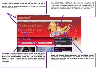The virgin logo is red and stays continuous through the ladies         The background colour is red and red connotes to
clothing, the background colour and the text box. The text is          flirtatious women, sex appealing and is a bright colour
demanding one of the boxes which include an image use the word         to attract people’s attention. Also the colour purple is
‘escape’ this is an imperative telling you to escape with virgin and   used which connotes to luxurious and this shows virgin
go on holiday with them.
                                                                       airlines is rich and offers a really high class flight.




The website includes formal and representable text which               The background image of a lady looks sex appealing meaning
shows the website is serious about their aim, the text is              women are the main reason why people fly with virgin airlines.
also clear so the reader could see. The text within the                The picture is of stereotypical sex appealing women who has
website is called ‘century gothic’ which is used mostly by             blonde hair, wears red and wears make up such as; red lipstick,
girls and the image shows a girl which highlights                      eye liner and blusher.
contrast.
 
