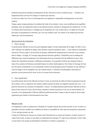 Cette fiche a été rédigée par l’équipe technique du RéFEA
produisent qui peuvent entraîner la précipitation de sels, favoriser la mise en solution de gaz… Toutefois, une
température basse (environ 4°C) bloque l’évolution des réactions.
La mise en contact avec l’air et la décompression sont également responsable de changements au sein de la
solution.
Chaque espèce ionique participe à la conductivité totale d’une solution. Aussi, toute modification des équilibres
chimiques, donc des proportions relatives des éléments dissous, entraîne un changement de conductivité. Le CO2
en solution tend d’autant plus à s’échapper que la température de l’eau est plus élevée. Un départ de CO2 peut
provoquer la précipitation de carbonate, qui à son tour modifie le pH. Les nitrates et les sulfates peuvent être
réduits par l’activité bactérienne.
Représentativité des échantillons
ð Puits et forages
Un prélèvement effectué sur une eau ayant longtemps stagné n’est pas représentatif de la nappe. En effet, l’eau a
subi l’influence du matériau de tubage et des éléments extérieurs (pollution, pluie…). Pour obtenir un échantillon
moyen de l’horizon capté, il est nécessaire de pomper suffisamment longtemps pour renouveler l’eau contenue
dans le tubage / cuvelage. Si l’ouvrage capte plusieurs horizons aquifères, l’échantillon sera un mélange des
différentes eaux, dont les proportions sont directement liées aux transmissivités des différents niveaux. Pour
obtenir des échantillons ponctuels à différentes profondeurs, il est possible d’utiliser des récipients lestés et
munis d’un système de fermeture actionnable depuis la surface (hydrocapteurs). Pour limiter le brassage de l’eau
lors de la prise d’échantillon, il est recommandé d’utiliser des hydrocapteurs dont le diamètre est très inférieur à
celui du forage et de les manipuler avec une extrême lenteur. L’utilisation d’hydrocapteurs descendus en
positions ouverte permet de les rincer au fur et à mesure de leur descente.
ð Eaux superficielles
Les prélèvements doivent être effectués de façon à éviter au maximum les effets de bords (oxygénation trop très
de la surface, mise en suspension des matières solides trop près du fond, eau stagnante trop près des rives…). Il
peut être nécessaire de constituer un échantillon « moyen » en mêlant plusieurs prélèvements effectués en divers
points d’une section de rivière, afin de mieux connaître la chimie moyenne de l’eau sur un section donnée. En
revanche, il est indispensable d’effectuer différents prélèvements dans l’espace et dans le temps et de les traiter
séparément pour étudier le fonctionnement d’une mare.
Mesures in situ
La température, le pH, la conductivité, l’alcalinité et l’oxygène dissous doivent être mesurés in situ. En effet, ces
paramètres sont très sensibles aux conditions de milieu et susceptible de varier dans des proportions importantes
s’ils ne sont pas mesurés sur site.
L’idéal est d’effectuer les mesures en continu (sauf l’alcalinité qui se mesure par titration), en plein courant s’il
s’agit d’une rivière, ou dans un seau placé au refoulement de la pompe s’il s’agit d’eau souterraine. Il faut veiller
à ne pas aérer l’eau (risque de précipitation d’éléments en solution, oxygénation…).
 