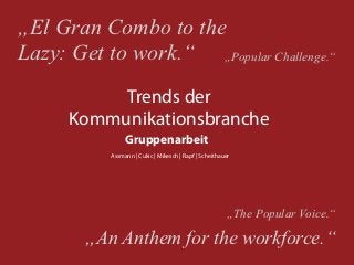 „El Gran Combo to the
Lazy: Get to work.“ „Popular Challenge.“
           Trends der
      Kommunikationsbranche
                Gruppenarbeit
           Assmann | Cukic | Mikesch | Rapf | Scheithauer




                                                       „The Popular Voice.“

        „An Anthem for the workforce.“
 