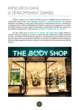 IMPLICATION DANS
LE DÉVELOPPEMENT DURABLE
	
L’Oréal a toujours mis en avant la volonté de trouvé un équilibre entre les besoins de sa
société pour réussir et ses responsabilités sociétales et environnementales. Un nouveau
programme est d’ailleurs en cours jusqu’à 2020. Nommé « Sharing beauty with all », il correspond à
un engagement en matière de développement durable. Il regroupe des engagements en matière
d’innovation durable, et a pour mission de persuader le consommateur d’acheter des produits à la
fois durables et aspirationnels. L’Oréal veut donc améliorer l’empreinte de ses activités.
	
De plus, l’Oréal, avec le rachat de la marque The Body Shop, marque éthique et
naturelle, continue de changer son image. La marque possède également sa propre association
caricative : la Fondation The Body Shop qui apporte un soutien financier pour les organisations ayant
peu de chances de trouver des fonds. La fondation se concentre essentiellement sur les entreprises
cherchant à faire progresser les droites humains et civils, la protection de l’environnement et celle des
animaux.

10

 