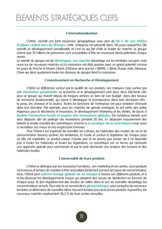 ÉLÉMENTS STRATÉGIQUES CLEFS
L’internationalisation
	
L’Oréal connaît une forte expansion géographique avec plus de 50 % de son chiffre
d’affaire réalisé hors de l’Europe. Cette entreprise est présente dans 1 pays aujourd’hui. Elle
30
connaît un développement considérable et c’est ce qui fait d’elle le leader du marché. Le groupe
estime que 70 millions de personnes sont susceptibles d’être de nouveaux clients potentiels chaque
année.
La volonté du groupe est de développer son marché davantage sur les territoires occupés mais
aussi sur de nouveaux marchés où la croissance est déjà positive avec un grand potentiel comme
les pays du Proche et Moyen Orient, d’Afrique ainsi que les « BRIMC »: Brésil, Russie, Inde, Mexique,
Chine qui dans quasiment toutes les divisions du groupe tirent la croissance.
L’investissement en Recherche et Développement
	
L’Oréal se différencie surtout par la qualité de ses produits, ses marques mais surtout par
son innovation perpétuelle. La recherche et le développement sont donc deux éléments clés
pour ce groupe qui investit depuis de longues années un tiers de son budget dans des travaux
de recherche fondamentale, qui visent à développer la connaissance dans trois domaines-clés :
la peau, les cheveux et la couleur. Toutes les fonctions de l’entreprise ont pour ambition d’innover
dans leur domaine. Par exemple, pour les marchés de grande envergure, ils ont créés des pôles
régionaux pour la Recherche et Innovation, le développement Marketing et les Ventes, de façon à
faciliter l’innovation locale et inspirer des innovations globales. De nombreux brevets sont
ainsi déposés afin de protéger ces innovations pendant 20 ans. En déposant massivement des
brevets le leader mondial des cosmétiques cherche à se protéger de la contrefaçon mais aussi
à neutraliser ses rivaux en les empêchant d’innover.
	
Pour l’Oréal il est impératif de connaître les cultures, les habitudes des modes de vie et de
consommation (beauty routine), les tendances, la mode et surtout la législation de chaque pays
où elle est implantée. Le produit unique n’existe pas et ne pourra pas exister car il ne répondra
pas à toutes les habitudes et toutes les législations. La cosmétique est un terme qui nécessite
une approche globale pour commencer et par la suite demande une analyse des besoins et des
habitudes locales.
L’universalité de leurs produits
	
L’Oréal se distingue par ses ressources humaines, son marketing et ses ventes. Leurs produits
sont conçus et vendus de manière à être accessibles facilement par tous les types de consommateur.
Ainsi, l’Oréal peut cultiver l’image globale de sa marque à travers ses différents produits, et à
la fois favoriser les développements locaux qui adoptent des circuits de distribution en fonction de
chaque pays. Ils font régulièrement des études de veilles dans le but de connaître davantage les
consommateurs actuels. Pour cela ils se servent de la géocosmétique, pour conquérir de nouveaux
territoires et déterminer de nouvelles idées (souvent locales) pour leurs futurs produits. Aujourd’hui, les
nouveaux marchés représentent 38,3 % de leurs ventes annuelles.

11

 