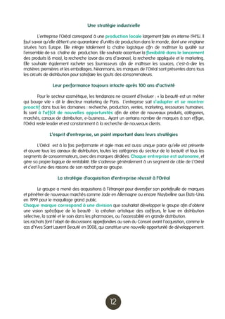 Une stratégie industrielle
	
L’entreprise l’Oréal correspond à une production locale largement faite en interne (94%). Il
faut savoir qu’elle détient une quarantaine d’unités de production dans le monde, dont une vingtaine
situées hors Europe. Elle intègre totalement la chaîne logistique afin de maîtriser la qualité sur
l’ensemble de sa chaîne de production. Elle souhaite accentuer la flexibilité dans le lancement
des produits (6 mois), la recherche (avoir dix ans d’avance), la recherche appliquée et le marketing.
Elle souhaite également racheter ses fournisseurs afin de maîtriser les sources, c’est-à-dire les
matières premières et les emballages. Néanmoins, les marques de l’Oréal sont présentes dans tous
les circuits de distribution pour satisfaire les gouts des consommateurs.
Leur performance toujours intacte après 100 ans d’activité
	
Pour le secteur cosmétique, les tendances ne cessent d’évoluer : « la beauté est un métier
qui bouge vite » dit le directeur marketing de Paris. L’entreprise sait s’adapter et se montrer
proactif dans tous les domaines : recherche, production, ventes, marketing, ressources humaines.
Ils sont à l’affût de nouvelles opportunités afin de créer de nouveaux produits, catégories,
marchés, canaux de distribution, e-business… Ayant un certains nombre de marques à son effigie,
l’Oréal reste leader et est constamment à la recherche de nouveaux clients.
L’esprit d’entreprise, un point important dans leurs stratégies
	
L’Oréal est à la fois performante et agile mais est aussi unique parce qu’elle est présente
et couvre tous les canaux de distribution, toutes les catégories du secteur de la beauté et tous les
segments de consommateurs, avec des marques dédiées. Chaque entreprise est autonome, et
gère sa propre logique de rentabilité. Elle s’adresse généralement à un segment de cible de L’Oréal
et c’est l’une des raisons de son rachat par ce groupe.
La stratégie d’acquisition d’entreprise réussit à l’Oréal
	
Le groupe a mené des acquisitions à l’étranger pour diversifier son portefeuille de marques
et pénétrer de nouveaux marchés comme Jade en Allemagne ou encore Maybelline aux Etats-Unis
en 1
999 pour le maquillage grand public.
Chaque marque correspond à une division que souhaitait développer le groupe afin d’obtenir
une vision spécifique de la beauté : la création artistique des coiffeurs, le luxe en distribution
sélective, la santé et le soin dans les pharmacies, ou l’accessibilité en grande distribution.
Les rachats font l’objet de discussions approfondies au sein du Conseil avant l’acquisition, comme le
cas d’Yves Saint Laurent Beauté en 2008, qui constitue une nouvelle opportunité de développement.

12

 