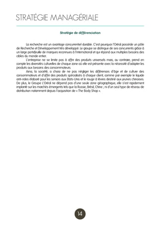 STRATÉGIE MANAGÉRIALE
Stratégie de différenciation
	
La recherche est un avantage concurrentiel durable. C’est pourquoi l’Oréal possède un pôle
de Recherche et Développement très développé. Le groupe se distingue de ses concurrents grâce à
un large portefeuille de marques reconnues à l’international et qui répond aux multiples besoins des
cibles du monde entier.
	
L’entreprise ne se limite pas à offrir des produits universels mais, au contraire, prend en
compte les diversités culturelles de chaque zone où elle est présente avec la nécessité d’adapter les
produits aux besoins des consommateurs.
	
Ainsi, la société, a choisi de ne pas négliger les différences d’âge et de culture des
consommateurs et d’offrir des produits spécialisés à chaque client, comme par exemple le liquide
anti-rides élaboré pour les seniors aux Etats-Unis et le rouge à lèvres destiné aux jeunes chinoises.
De plus, le Groupe L’Oréal ne dépend pas d’une seule zone géographique, elle s’est rapidement
implanté sur les marchés émergents tels que la Russie, Brésil, Chine ; ni d’un seul type de réseau de
distribution notamment depuis l’acquisition de « The Body Shop ».

14

 