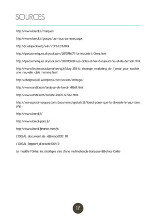 SOURCES
http://www.loreal.fr/marques
http://www.loreal.fr/groupe/qui-nous-sommes.aspx
http://fr.wikipedia.org/wiki/L’Or%C3%A9al
http://tpecosmetiques.skyrock.com/30707461
77-Le-modele-L-Oreal.html
http://tpecosmetiques.skyrock.com/30707681
39-Les-cibles-d-hier-d-aujourd-hui-et-de-demain.html
http://www.lesdessousdumarketing.fr/blog-358-la_strategie_marketing_de_l_oreal_pour_toucher_
une_nouvelle_cible_homme.html
http://ebdgroupe 3.wordpress.com/societe/strategie/
1
http://www.andlil.com/analyse-de-loreal-141
869.html
http://www.andlil.com/societe-loreal-1
27265.html
http://www.prodimarques.com/documents/gratuit/58/loreal-parce-que-la-diversite-le-vaut-bien.
php
http://www.loreal.fr/
http://www.loreal-paris.fr/
http://www.loreal-finance.com/fr/
L’OREAL_document_de_référence201
2_FR
L’OREAL_Rapport_d’activité201
2.FR
Le modèle l’Oréal: les stratégies clés d’une multinationale française (Béatrice Collin)

17

 