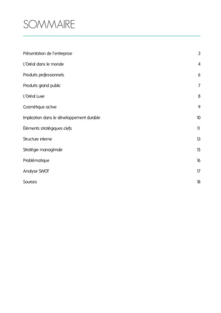 SOMMAIRE
Présentation de l’entreprise

3

L’Oréal dans le monde

4

Produits professionnels

6

Produits grand public

7

L’Oréal Luxe

8

Cosmétique active

9

Implication dans le développement durable

10

Éléments stratégiques clefs

1
1

Structure interne

1
3

Stratégie managériale

15

Problématique

1
6

Analyse SWOT

1
7

Sources

1
8

 