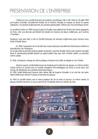 PRESENTATION DE L’ENTREPRISE
	
L’Oréal est une société française de produits cosmétiques. Elle a été créée le 30 juillet 1
909
par Eugène Schueller. Actuellement leader sur le marché mondial, la marque se divise en quatre
catégories : les produits professionnels, les produits grand public, l’Oréal Luxe et la cosmétique active.
La société fut créée en 1
909, lorsque Eugène Schueller, alors diplômé de l’Institut de chimie appliquée
de Paris, crée une formule permettant de teindre les cheveux de façon inoffensive, qu’il nomme
« l’Auréale ».
Quelques mois plus tard, il crée la Société française de teintures inoffensives pour cheveux avec
l’aide d’André Spery.
	
En 1
928, l’acquisition de la Société des savons français (actuellement MonSavon) entraîne la
diversification de l’entreprise.
Un an plus tard, la première teinture rapide est lancée, nommée Imedia. Par la suite, Eugène Schueller
lance le shampooing familial destiné au grand public Dop, puis crée l’Ambre solaire, sa première
crème solaire.
En 1
936, l’entreprise change de statut juridique et devient une SARL et adopte le nom l’Oréal.
	
Après la guerre, André Bettencourt est employé par la direction du groupe. La même année,
l’Oréal conclut un accord avec la Société d’Hygiène Dermatologique de Vichy et ouvre donc son
réseau de distribution aux produits pharmaceutiques.
En 1
950, André Bettencourt épouse alors Liliane, fille de Eugène Schueller. A la mort de son père,
Liliane Bettencourt devient l’unique actionnaire du groupe.
En 1
964, la société évolue vers le statut juridique de SA et entre en bourse. La même année, le
groupe rachète Lancôme, ce qui lui permet de s’implanter dans les métiers du luxe.

3

 