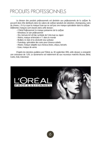 PRODUITS PROFESSIONNELS
	
La division des produits professionnels est destinée aux professionnels de la coiffure. Ils
peuvent donc être distribués dans les salons de coiffure (produits de coloration, shampooing, soins
du cheveu...). Il n’y a que la marque Essie qui ne soit pas une marque spécialisée dans la coiffure.
Différentes marques sont classés dans cette division :
	
- L’Oréal Professionnel, la marque parisienne de la coiffure
	
- Kérastase, le soin professionnel
	
- Shu Uemura Art of Hair, symbole de l’utra-luxe au Japon
	
- Matrix, marque américaine n°1 dans le monde
	
- Redken, le style et la créativité new-yorkaise
	
- Pureology, spécialiste des soins pour cheveux colorés
	
- Mizani, marque adaptée aux cheveux frisés, crépus, texturés
	
- Essie, marque de vernis
	
D’après les données publiées par l’Oréal, au 30 septembre 201 cette division a enregistré
3,
une croissance de 1,8%. Le dynamisme est notamment dû aux nouveaux marchés (Russie, Brésil,
Corée, Inde, Indonésie).

6

 