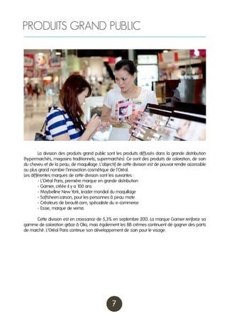 PRODUITS GRAND PUBLIC

	
La division des produits grand public sont les produits diffusés dans la grande distribution
(hypermarchés, magasins traditionnels, supermarchés). Ce sont des produits de coloration, de soin
du cheveu et de la peau, de maquillage. L’objectif de cette division est de pouvoir rendre accessible
au plus grand nombre l’innovation cosmétique de l’Oréal.
Les différentes marques de cette division sont les suivantes :
	
- L’Oréal Paris, première marque en grande distribution
	
- Garnier, créée il y a 100 ans
	
- Maybelline New York, leader mondial du maquillage
	
- Softsheen.carson, pour les personnes à peau mate
	
- Créateurs de beauté.com, spécialiste du e-commerce
	
- Essie, marque de vernis
	
Cette division est en croissance de 5,3% en septembre 201 La marque Garnier renforce sa
3.
gamme de coloration grâce à Olia, mais également les BB crèmes continuent de gagner des parts
de marché. L’Oréal Paris continue son développement de soin pour le visage.

7

 