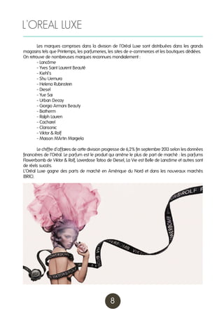 L’OREAL LUXE
	
Les marques comprises dans la division de l’Oréal Luxe sont distribuées dans les grands
magasins tels que Printemps, les parfumeries, les sites de e-commerces et les boutiques dédiées.
On retrouve de nombreuses marques reconnues mondialement :
	
- Lancôme
	
- Yves Saint Laurent Beauté
	
- Kiehl’s
	
- Shu Uemura
	
- Helena Rubinstein
	
- Diesel
	
- Yue Sai
	
- Urban Decay
	
- Giorgio Armani Beauty
	
- Biotherm
	
- Ralph Lauren
	
- Cacharel
	
- Clarisonic
	
- Viktor & Rolf
	
- Maison MArtin Margiela
	
Le chiffre d’affaires de cette division progresse de 6,2% fin septembre 201 selon les données
3
financières de l’Oréal. Le parfum est le produit qui amène le plus de part de marché : les parfums
Flowerbomb de Viktor & Rolf, Loverdose Tatoo de Diesel, La Vie est Belle de Lancôme et autres sont
de réels succès.
L’Oréal Luxe gagne des parts de marché en Amérique du Nord et dans les nouveaux marchés
(BRIC).

8

 