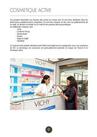 COSMETIQUE ACTIVE
Ces produits répondent aux besoins des peaux au niveau soin. Ils sont donc distribués dans les
pharmacies, parapharmacies, drugstores. Ce sont des marques en lien avec les professionnels de
la santé. La division est leader sur le marché des produits dermocosmétiques.
Les différentes marques sont :
	
- Vichy
	
- La Roche-Posay
	
- Skinceuticals
	
- Innéov
	
- Roger & Gallet
	
- Sanoflore
Ce segment des produits distribués par l’Oréal sont également en progression avec une croissance
de 8%. La dynamique de croissance est particulièrement présente en Europe de l’Ouest et en
Amérique latine.

9

 