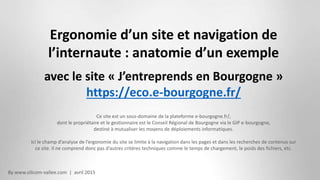 By www.silicom-vallee.com | avril 2015
Ergonomie d’un site et navigation de
l’internaute : anatomie d’un exemple
avec le site « J’entreprends en Bourgogne »
https://eco.e-bourgogne.fr/
Ce site est un sous-domaine de la plateforme e-bourgogne.fr/,
dont le propriétaire et le gestionnaire est le Conseil Régional de Bourgogne via le GIP e-bourgogne,
destiné à mutualiser les moyens de déploiements informatiques.
Ici le champ d’analyse de l’ergonomie du site se limite à la navigation dans les pages et dans les recherches de contenus sur
ce site. Il ne comprend donc pas d’autres critères techniques comme le temps de chargement, le poids des fichiers, etc.
 