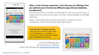 By www.silicom-vallee.com | avril 2015
Hélas, ce site n’est pas responsive, c’est-à-dire que son affichage n’est
pas optimisé pour le format des différents types d’écrans (tablettes,
smartphones).
Pourtant, au premier coup d’œil sur l’affichage PC, nous aurions pu le croire, car
l’organisation en couleurs et par pavés, très claire, laissait présager un affichage
responsive.
Rappel : pourcentage des internautes consultant / naviguant sur leurs
smartphones : 80 % en 2014 (Global Web Index Device).
Capture d’écran réelle au
08/04/2015
sur Sony Xperia
Le format d’affichage de ce
site reste correct sur tablettes.
Testez votre affichage avec www.responsinator.com/.
C’est votre cas ? Il n’est pas trop tard.
Consultez votre prestataire agence web
(pour l’adaptation du « squelette », le
contenant, de votre site) et Silicom Vallée
(pour l’adaptation du contenu).
 