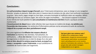 By www.silicom-vallee.com | avril 2015
Conclusions :
Un outil prometteur depuis la page d’accueil, pour l’internaute entrepreneur, avec un design et une navigation
d’entrée simples et plaisants. Mais plus celui-ci s’avance dans le contenu du site, plus il est confronté à quelques
surprises : liens morts, pages vierges ou hors ligne, annuaire incomplet et inefficace selon ses requêtes, défaut
d’affichage de titre sur certaines pages, des zones de pages incomplètes, …. Qui laissent supposer la livraison
d’une refonte de l’outil plateforme sans actualisation et maintenance derrière (l’outil a quelques années
maintenant).
L’investissement de départ (pour cette refonte), bien que réussie en matière de design, ne satisfera pas
l’ensemble des internautes, à la recherche d’informations précises via les annuaires et outils de recherche.
L’objectif de se projet sera donc partiellement rempli.
Qui pour gérer mes contenus web ?
A défaut d’un collaborateur dédié
(webmaster, chargé de communication),
vous pouvez externaliser, occasionnelle-
ment, périodiquement ou de manière
pérenne l’animation des contenus. C’est le
propre des web content managers
indépendants ou en agence.
Ceci pose également la réflexion des moyens alloués à
l’animation (la fraîcheur des données, l’actualisation, les
vérifications, …) d’un site internet. Encore trop nombreux sont
les organismes à refondre (ou à créer) le design d’un site web
sans en faire aboutir le contenu jusqu’au bout, ou jusqu’à un
niveau « acceptable » pour l’internaute, ce qui conditionne la
crédibilité de l’outil et donc de l’organisme.
 