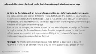 By www.silicom-vallee.com | avril 2015
La ligne de flottaison : limite virtuelle des informations principales de votre page
La ligne de flottaison est un facteur d’organisation des informations de votre page.
Elle est conditionnée par les différents types d’affichage (PC, tablettes, smartphones),
les différentes résolutions d’affichage (1366 x 768, 1024 x 768, etc.), et les différents
navigateurs. Tous les internautes, selon leur appareil et leur navigateur, ne verront pas
le même affichage d’une même page.
Pour ne pas se tromper, votre concepteur de site web adaptera le design en fonction
de la plus petite résolution d’écran ciblée. Ensuite, au gestionnaire du site (vous-
même, votre webmaster, votre prestataire délégué en contenu) d’adapter les
contenus des pages au regard de ce facteur.
Pourquoi ? L’internaute ne rechigne pas à faire défiler la page vers le bas, en
revanche, il faut lui en donner l’envie, d’où les infos judicieuses à placer en tête.
 