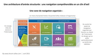 By www.silicom-vallee.com | avril 2015
Une architecture d’entrée structurée : une navigation compréhensible en un clin d’oeil
Une zone de navigation organisée :
Un menu horizontal limité à l’essentiel (infos relatives à l’organisme)
En orangé,
infos de
service à
l’internaute
Au centre les
pavés de
navigation
organisés par
besoins ou statut
de l’internaute.
Un design qui se
prête
particulièrement
au tactile des
tablettes
 