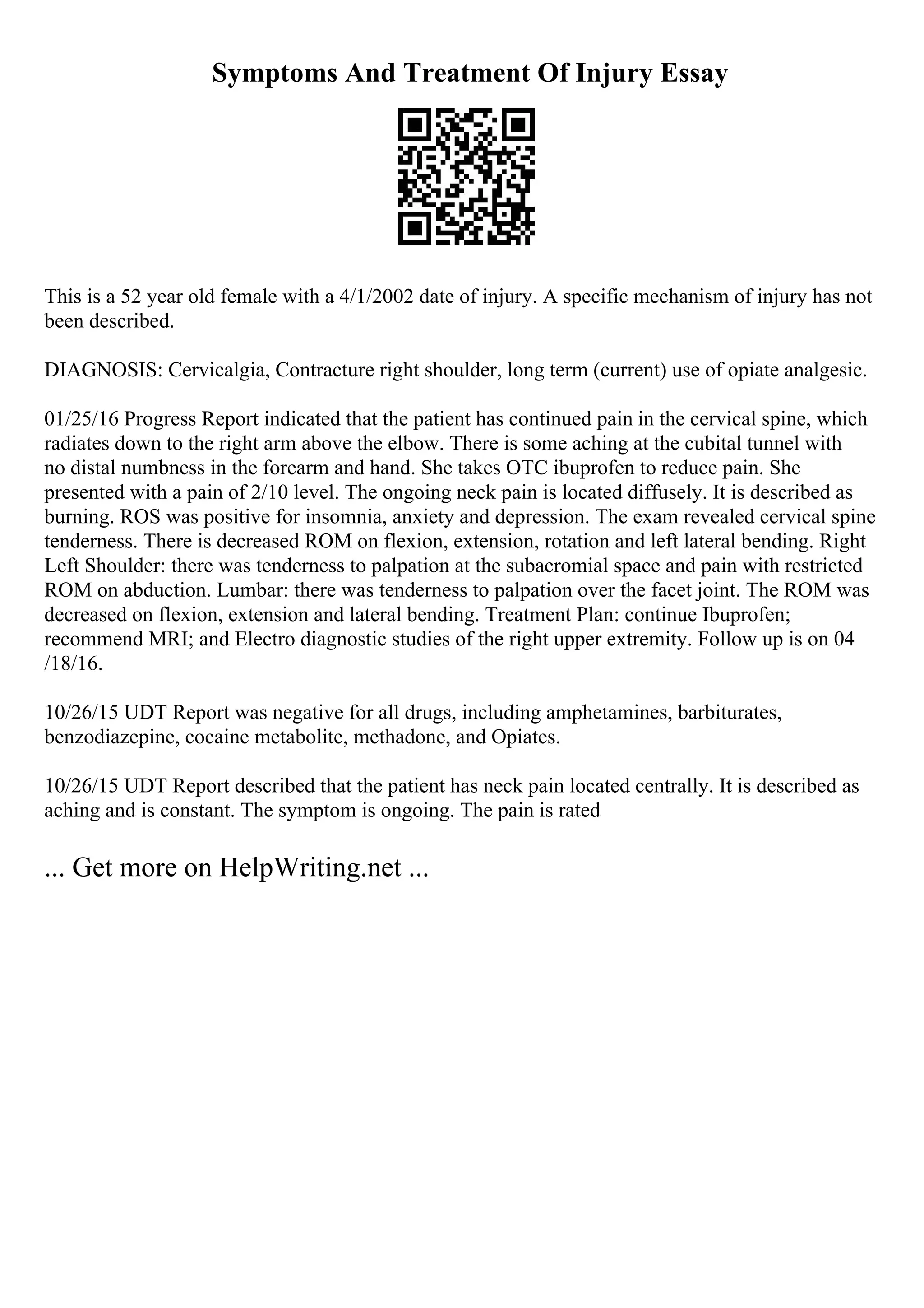 Symptoms And Treatment Of Injury Essay
This is a 52 year old female with a 4/1/2002 date of injury. A specific mechanism of injury has not
been described.
DIAGNOSIS: Cervicalgia, Contracture right shoulder, long term (current) use of opiate analgesic.
01/25/16 Progress Report indicated that the patient has continued pain in the cervical spine, which
radiates down to the right arm above the elbow. There is some aching at the cubital tunnel with
no distal numbness in the forearm and hand. She takes OTC ibuprofen to reduce pain. She
presented with a pain of 2/10 level. The ongoing neck pain is located diffusely. It is described as
burning. ROS was positive for insomnia, anxiety and depression. The exam revealed cervical spine
tenderness. There is decreased ROM on flexion, extension, rotation and left lateral bending. Right
Left Shoulder: there was tenderness to palpation at the subacromial space and pain with restricted
ROM on abduction. Lumbar: there was tenderness to palpation over the facet joint. The ROM was
decreased on flexion, extension and lateral bending. Treatment Plan: continue Ibuprofen;
recommend MRI; and Electro diagnostic studies of the right upper extremity. Follow up is on 04
/18/16.
10/26/15 UDT Report was negative for all drugs, including amphetamines, barbiturates,
benzodiazepine, cocaine metabolite, methadone, and Opiates.
10/26/15 UDT Report described that the patient has neck pain located centrally. It is described as
aching and is constant. The symptom is ongoing. The pain is rated
... Get more on HelpWriting.net ...
 
