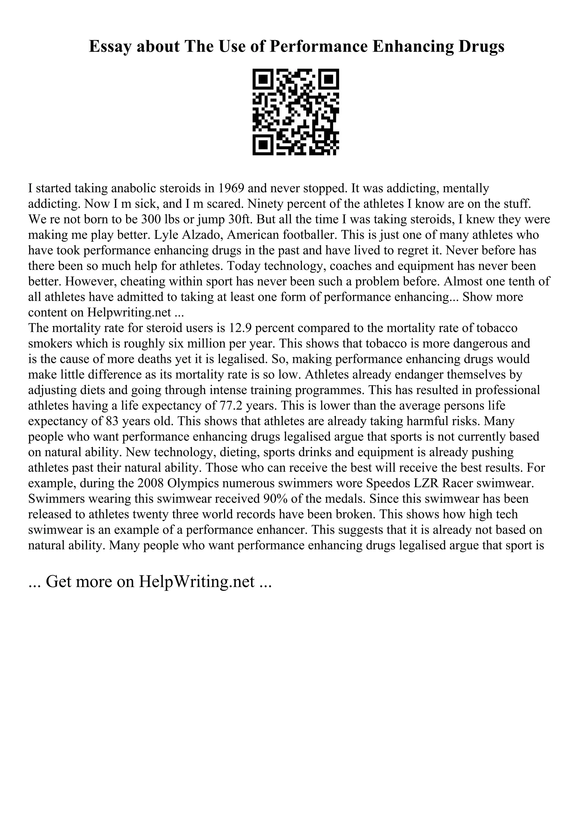 Essay about The Use of Performance Enhancing Drugs
I started taking anabolic steroids in 1969 and never stopped. It was addicting, mentally
addicting. Now I m sick, and I m scared. Ninety percent of the athletes I know are on the stuff.
We re not born to be 300 lbs or jump 30ft. But all the time I was taking steroids, I knew they were
making me play better. Lyle Alzado, American footballer. This is just one of many athletes who
have took performance enhancing drugs in the past and have lived to regret it. Never before has
there been so much help for athletes. Today technology, coaches and equipment has never been
better. However, cheating within sport has never been such a problem before. Almost one tenth of
all athletes have admitted to taking at least one form of performance enhancing... Show more
content on Helpwriting.net ...
The mortality rate for steroid users is 12.9 percent compared to the mortality rate of tobacco
smokers which is roughly six million per year. This shows that tobacco is more dangerous and
is the cause of more deaths yet it is legalised. So, making performance enhancing drugs would
make little difference as its mortality rate is so low. Athletes already endanger themselves by
adjusting diets and going through intense training programmes. This has resulted in professional
athletes having a life expectancy of 77.2 years. This is lower than the average persons life
expectancy of 83 years old. This shows that athletes are already taking harmful risks. Many
people who want performance enhancing drugs legalised argue that sports is not currently based
on natural ability. New technology, dieting, sports drinks and equipment is already pushing
athletes past their natural ability. Those who can receive the best will receive the best results. For
example, during the 2008 Olympics numerous swimmers wore Speedos LZR Racer swimwear.
Swimmers wearing this swimwear received 90% of the medals. Since this swimwear has been
released to athletes twenty three world records have been broken. This shows how high tech
swimwear is an example of a performance enhancer. This suggests that it is already not based on
natural ability. Many people who want performance enhancing drugs legalised argue that sport is
... Get more on HelpWriting.net ...
 