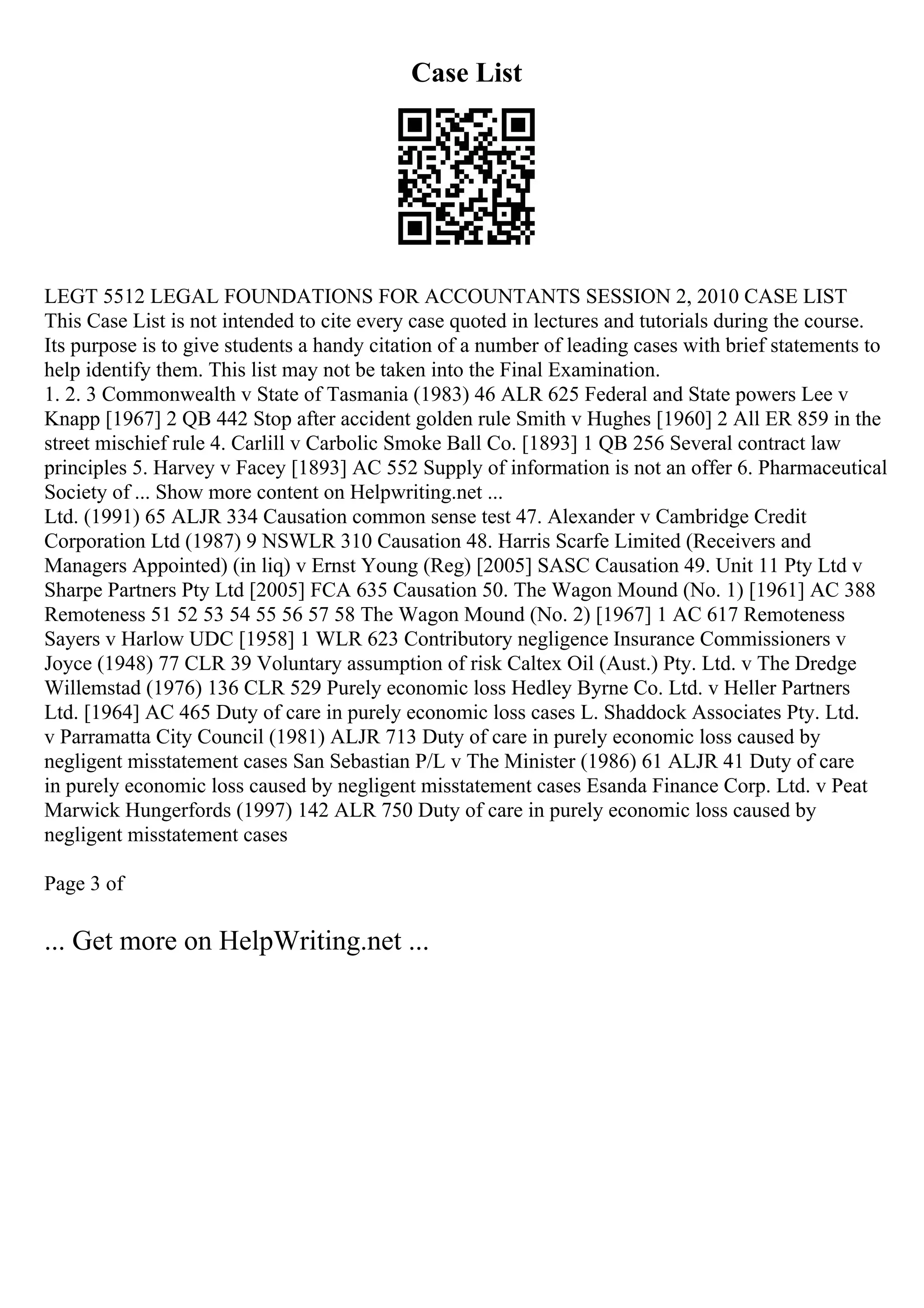 Case List
LEGT 5512 LEGAL FOUNDATIONS FOR ACCOUNTANTS SESSION 2, 2010 CASE LIST
This Case List is not intended to cite every case quoted in lectures and tutorials during the course.
Its purpose is to give students a handy citation of a number of leading cases with brief statements to
help identify them. This list may not be taken into the Final Examination.
1. 2. 3 Commonwealth v State of Tasmania (1983) 46 ALR 625 Federal and State powers Lee v
Knapp [1967] 2 QB 442 Stop after accident golden rule Smith v Hughes [1960] 2 All ER 859 in the
street mischief rule 4. Carlill v Carbolic Smoke Ball Co. [1893] 1 QB 256 Several contract law
principles 5. Harvey v Facey [1893] AC 552 Supply of information is not an offer 6. Pharmaceutical
Society of ... Show more content on Helpwriting.net ...
Ltd. (1991) 65 ALJR 334 Causation common sense test 47. Alexander v Cambridge Credit
Corporation Ltd (1987) 9 NSWLR 310 Causation 48. Harris Scarfe Limited (Receivers and
Managers Appointed) (in liq) v Ernst Young (Reg) [2005] SASC Causation 49. Unit 11 Pty Ltd v
Sharpe Partners Pty Ltd [2005] FCA 635 Causation 50. The Wagon Mound (No. 1) [1961] AC 388
Remoteness 51 52 53 54 55 56 57 58 The Wagon Mound (No. 2) [1967] 1 AC 617 Remoteness
Sayers v Harlow UDC [1958] 1 WLR 623 Contributory negligence Insurance Commissioners v
Joyce (1948) 77 CLR 39 Voluntary assumption of risk Caltex Oil (Aust.) Pty. Ltd. v The Dredge
Willemstad (1976) 136 CLR 529 Purely economic loss Hedley Byrne Co. Ltd. v Heller Partners
Ltd. [1964] AC 465 Duty of care in purely economic loss cases L. Shaddock Associates Pty. Ltd.
v Parramatta City Council (1981) ALJR 713 Duty of care in purely economic loss caused by
negligent misstatement cases San Sebastian P/L v The Minister (1986) 61 ALJR 41 Duty of care
in purely economic loss caused by negligent misstatement cases Esanda Finance Corp. Ltd. v Peat
Marwick Hungerfords (1997) 142 ALR 750 Duty of care in purely economic loss caused by
negligent misstatement cases
Page 3 of
... Get more on HelpWriting.net ...
 