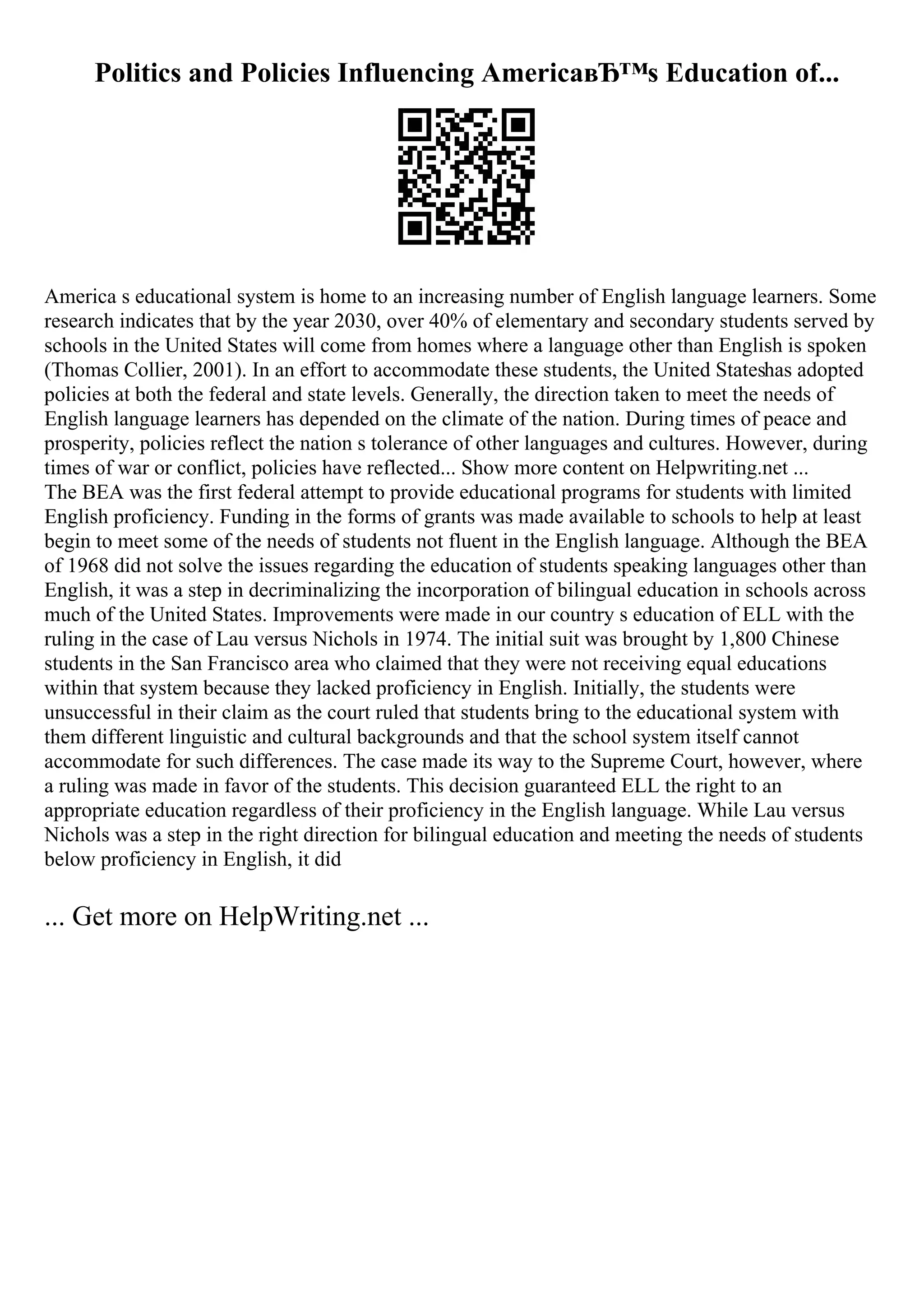 Politics and Policies Influencing AmericaвЂ™s Education of...
America s educational system is home to an increasing number of English language learners. Some
research indicates that by the year 2030, over 40% of elementary and secondary students served by
schools in the United States will come from homes where a language other than English is spoken
(Thomas Collier, 2001). In an effort to accommodate these students, the United Stateshas adopted
policies at both the federal and state levels. Generally, the direction taken to meet the needs of
English language learners has depended on the climate of the nation. During times of peace and
prosperity, policies reflect the nation s tolerance of other languages and cultures. However, during
times of war or conflict, policies have reflected... Show more content on Helpwriting.net ...
The BEA was the first federal attempt to provide educational programs for students with limited
English proficiency. Funding in the forms of grants was made available to schools to help at least
begin to meet some of the needs of students not fluent in the English language. Although the BEA
of 1968 did not solve the issues regarding the education of students speaking languages other than
English, it was a step in decriminalizing the incorporation of bilingual education in schools across
much of the United States. Improvements were made in our country s education of ELL with the
ruling in the case of Lau versus Nichols in 1974. The initial suit was brought by 1,800 Chinese
students in the San Francisco area who claimed that they were not receiving equal educations
within that system because they lacked proficiency in English. Initially, the students were
unsuccessful in their claim as the court ruled that students bring to the educational system with
them different linguistic and cultural backgrounds and that the school system itself cannot
accommodate for such differences. The case made its way to the Supreme Court, however, where
a ruling was made in favor of the students. This decision guaranteed ELL the right to an
appropriate education regardless of their proficiency in the English language. While Lau versus
Nichols was a step in the right direction for bilingual education and meeting the needs of students
below proficiency in English, it did
... Get more on HelpWriting.net ...
 