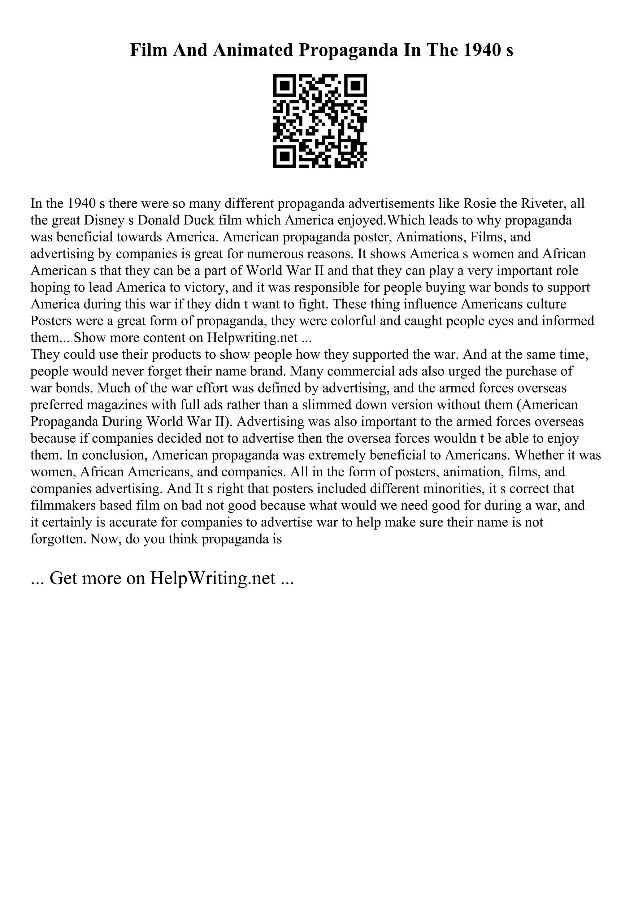 Film And Animated Propaganda In The 1940 s
In the 1940 s there were so many different propaganda advertisements like Rosie the Riveter, all
the great Disney s Donald Duck film which America enjoyed.Which leads to why propaganda
was beneficial towards America. American propaganda poster, Animations, Films, and
advertising by companies is great for numerous reasons. It shows America s women and African
American s that they can be a part of World War II and that they can play a very important role
hoping to lead America to victory, and it was responsible for people buying war bonds to support
America during this war if they didn t want to fight. These thing influence Americans culture
Posters were a great form of propaganda, they were colorful and caught people eyes and informed
them... Show more content on Helpwriting.net ...
They could use their products to show people how they supported the war. And at the same time,
people would never forget their name brand. Many commercial ads also urged the purchase of
war bonds. Much of the war effort was defined by advertising, and the armed forces overseas
preferred magazines with full ads rather than a slimmed down version without them (American
Propaganda During World War II). Advertising was also important to the armed forces overseas
because if companies decided not to advertise then the oversea forces wouldn t be able to enjoy
them. In conclusion, American propaganda was extremely beneficial to Americans. Whether it was
women, African Americans, and companies. All in the form of posters, animation, films, and
companies advertising. And It s right that posters included different minorities, it s correct that
filmmakers based film on bad not good because what would we need good for during a war, and
it certainly is accurate for companies to advertise war to help make sure their name is not
forgotten. Now, do you think propaganda is
... Get more on HelpWriting.net ...
 