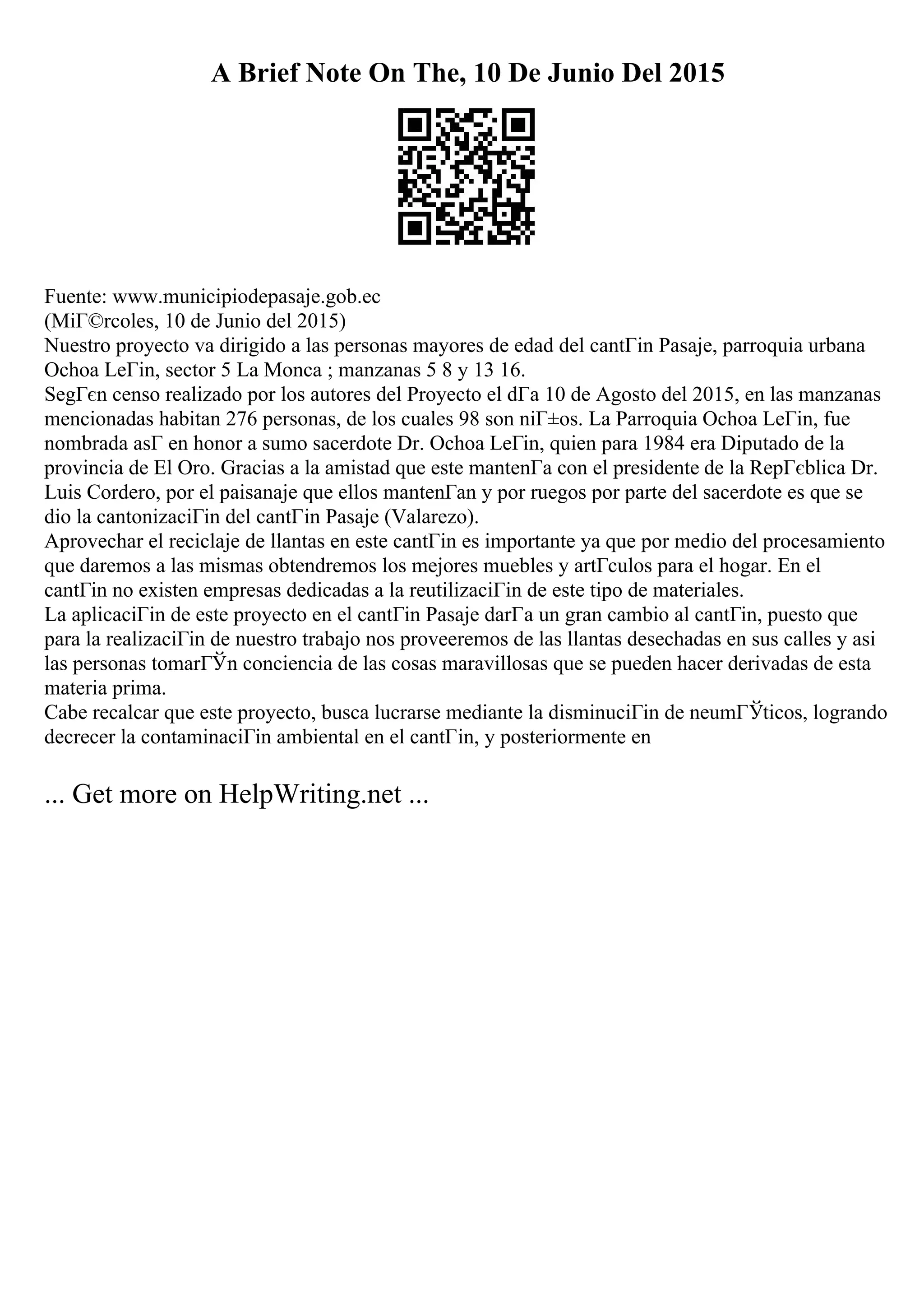 A Brief Note On The, 10 De Junio Del 2015
Fuente: www.municipiodepasaje.gob.ec
(MiГ©rcoles, 10 de Junio del 2015)
Nuestro proyecto va dirigido a las personas mayores de edad del cantГіn Pasaje, parroquia urbana
Ochoa LeГіn, sector 5 La Monca ; manzanas 5 8 y 13 16.
SegГєn censo realizado por los autores del Proyecto el dГa 10 de Agosto del 2015, en las manzanas
mencionadas habitan 276 personas, de los cuales 98 son niГ±os. La Parroquia Ochoa LeГіn, fue
nombrada asГ en honor a sumo sacerdote Dr. Ochoa LeГіn, quien para 1984 era Diputado de la
provincia de El Oro. Gracias a la amistad que este mantenГa con el presidente de la RepГєblica Dr.
Luis Cordero, por el paisanaje que ellos mantenГan y por ruegos por parte del sacerdote es que se
dio la cantonizaciГіn del cantГіn Pasaje (Valarezo).
Aprovechar el reciclaje de llantas en este cantГіn es importante ya que por medio del procesamiento
que daremos a las mismas obtendremos los mejores muebles y artГculos para el hogar. En el
cantГіn no existen empresas dedicadas a la reutilizaciГіn de este tipo de materiales.
La aplicaciГіn de este proyecto en el cantГіn Pasaje darГa un gran cambio al cantГіn, puesto que
para la realizaciГіn de nuestro trabajo nos proveeremos de las llantas desechadas en sus calles y asi
las personas tomarГЎn conciencia de las cosas maravillosas que se pueden hacer derivadas de esta
materia prima.
Cabe recalcar que este proyecto, busca lucrarse mediante la disminuciГіn de neumГЎticos, logrando
decrecer la contaminaciГіn ambiental en el cantГіn, y posteriormente en
... Get more on HelpWriting.net ...
 