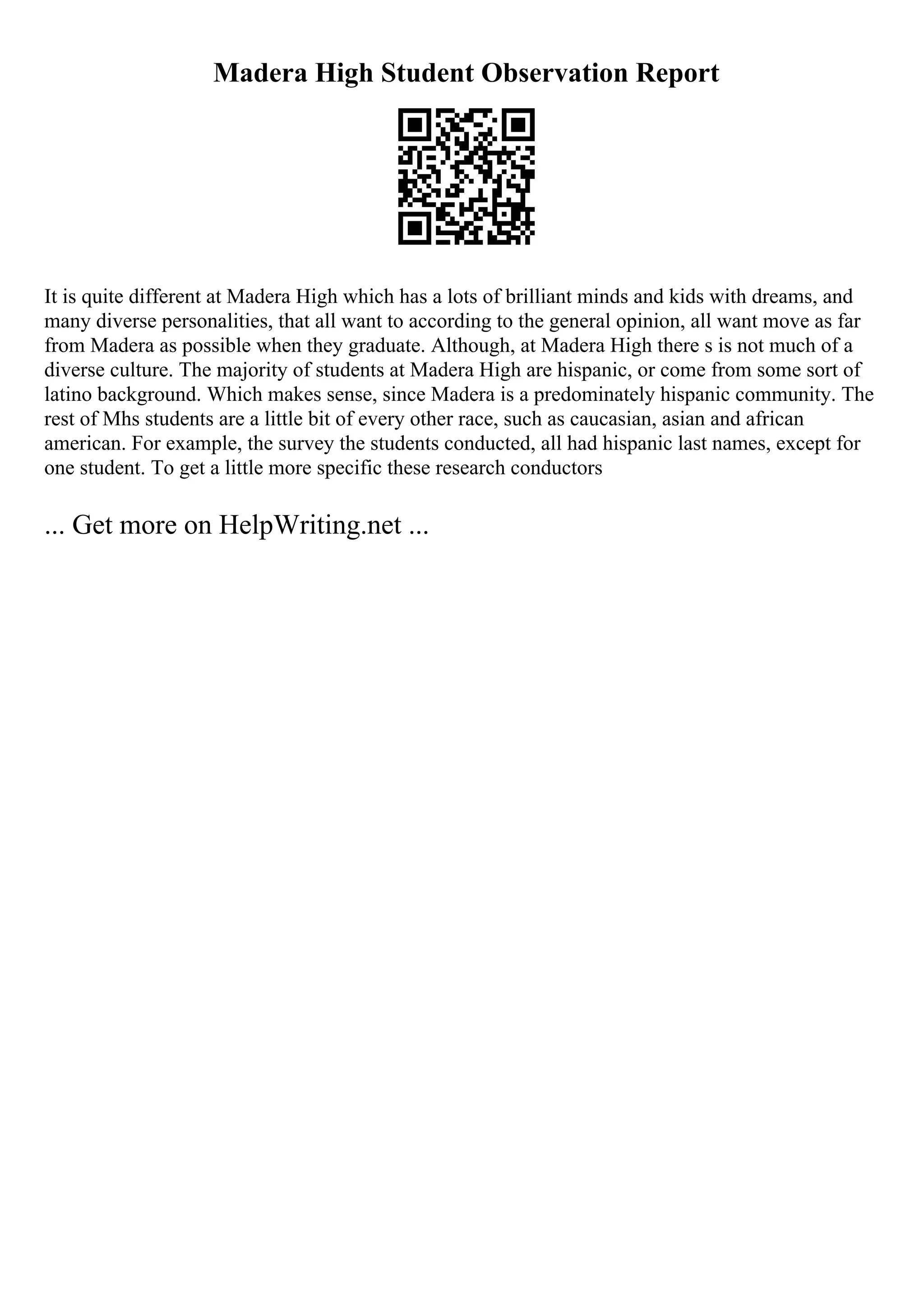 Madera High Student Observation Report
It is quite different at Madera High which has a lots of brilliant minds and kids with dreams, and
many diverse personalities, that all want to according to the general opinion, all want move as far
from Madera as possible when they graduate. Although, at Madera High there s is not much of a
diverse culture. The majority of students at Madera High are hispanic, or come from some sort of
latino background. Which makes sense, since Madera is a predominately hispanic community. The
rest of Mhs students are a little bit of every other race, such as caucasian, asian and african
american. For example, the survey the students conducted, all had hispanic last names, except for
one student. To get a little more specific these research conductors
... Get more on HelpWriting.net ...
 