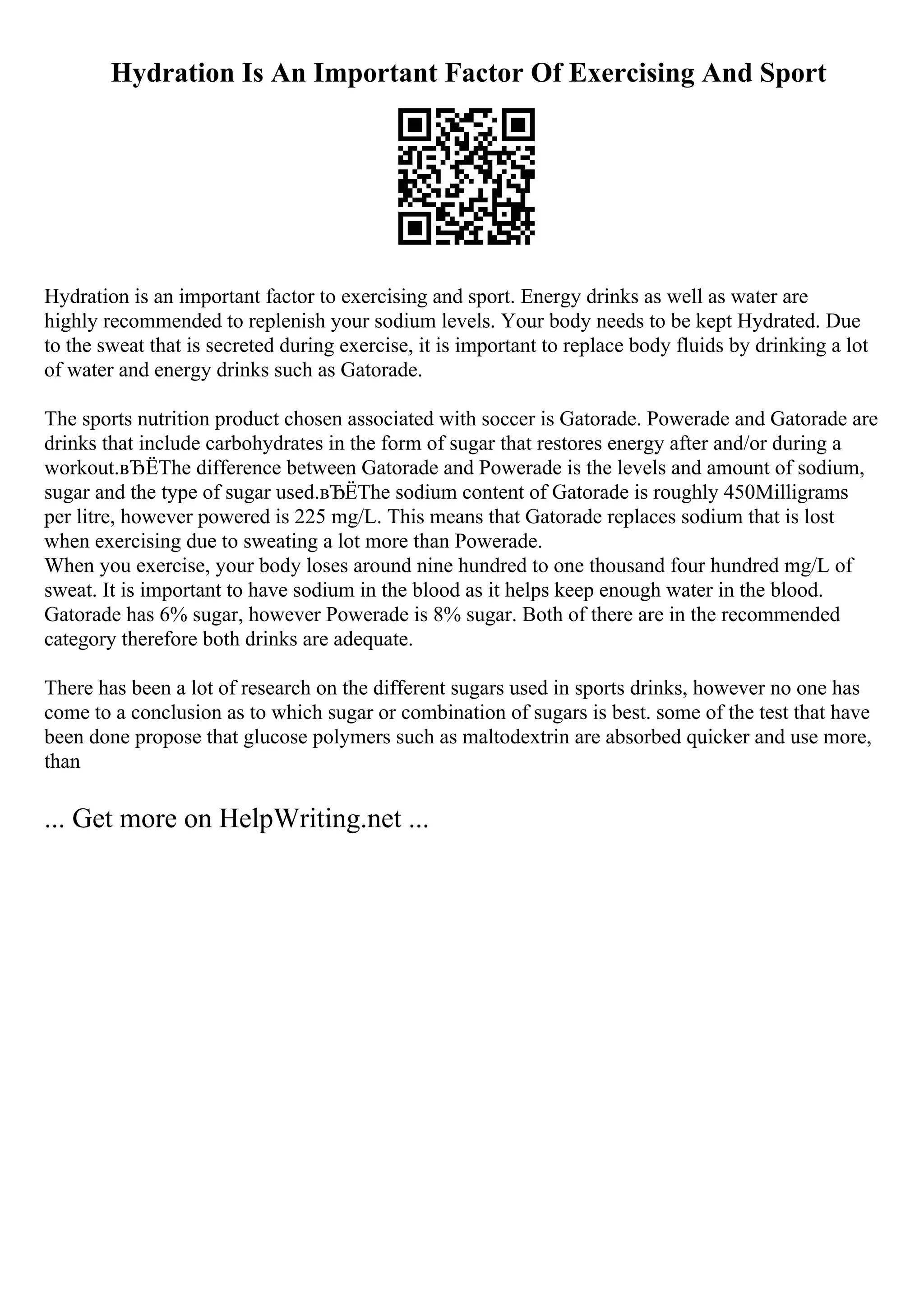 Hydration Is An Important Factor Of Exercising And Sport
Hydration is an important factor to exercising and sport. Energy drinks as well as water are
highly recommended to replenish your sodium levels. Your body needs to be kept Hydrated. Due
to the sweat that is secreted during exercise, it is important to replace body fluids by drinking a lot
of water and energy drinks such as Gatorade.
The sports nutrition product chosen associated with soccer is Gatorade. Powerade and Gatorade are
drinks that include carbohydrates in the form of sugar that restores energy after and/or during a
workout.вЂЁThe difference between Gatorade and Powerade is the levels and amount of sodium,
sugar and the type of sugar used.вЂЁThe sodium content of Gatorade is roughly 450Milligrams
per litre, however powered is 225 mg/L. This means that Gatorade replaces sodium that is lost
when exercising due to sweating a lot more than Powerade.
When you exercise, your body loses around nine hundred to one thousand four hundred mg/L of
sweat. It is important to have sodium in the blood as it helps keep enough water in the blood.
Gatorade has 6% sugar, however Powerade is 8% sugar. Both of there are in the recommended
category therefore both drinks are adequate.
There has been a lot of research on the different sugars used in sports drinks, however no one has
come to a conclusion as to which sugar or combination of sugars is best. some of the test that have
been done propose that glucose polymers such as maltodextrin are absorbed quicker and use more,
than
... Get more on HelpWriting.net ...
 