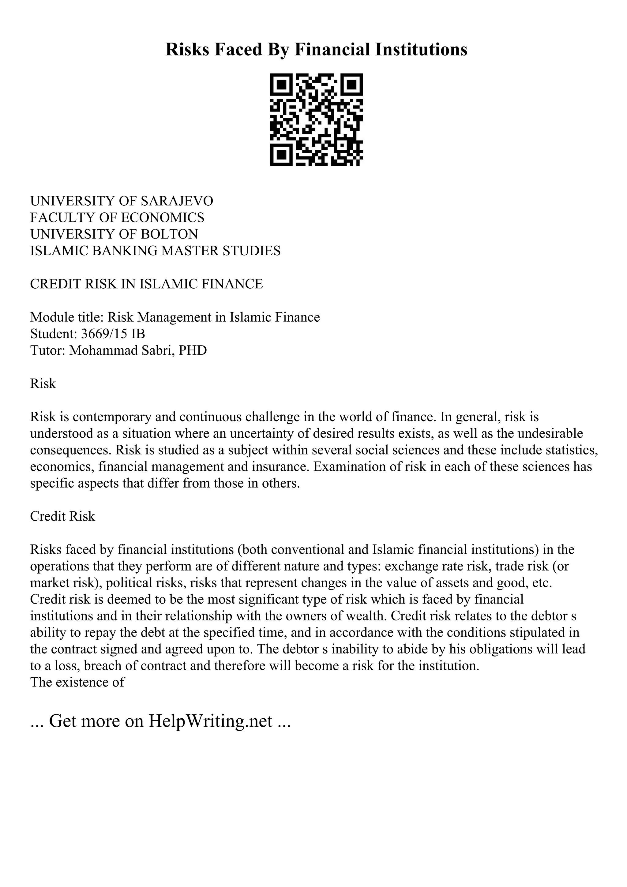 Risks Faced By Financial Institutions
UNIVERSITY OF SARAJEVO
FACULTY OF ECONOMICS
UNIVERSITY OF BOLTON
ISLAMIC BANKING MASTER STUDIES
CREDIT RISK IN ISLAMIC FINANCE
Module title: Risk Management in Islamic Finance
Student: 3669/15 IB
Tutor: Mohammad Sabri, PHD
Risk
Risk is contemporary and continuous challenge in the world of finance. In general, risk is
understood as a situation where an uncertainty of desired results exists, as well as the undesirable
consequences. Risk is studied as a subject within several social sciences and these include statistics,
economics, financial management and insurance. Examination of risk in each of these sciences has
specific aspects that differ from those in others.
Credit Risk
Risks faced by financial institutions (both conventional and Islamic financial institutions) in the
operations that they perform are of different nature and types: exchange rate risk, trade risk (or
market risk), political risks, risks that represent changes in the value of assets and good, etc.
Credit risk is deemed to be the most significant type of risk which is faced by financial
institutions and in their relationship with the owners of wealth. Credit risk relates to the debtor s
ability to repay the debt at the specified time, and in accordance with the conditions stipulated in
the contract signed and agreed upon to. The debtor s inability to abide by his obligations will lead
to a loss, breach of contract and therefore will become a risk for the institution.
The existence of
... Get more on HelpWriting.net ...
 